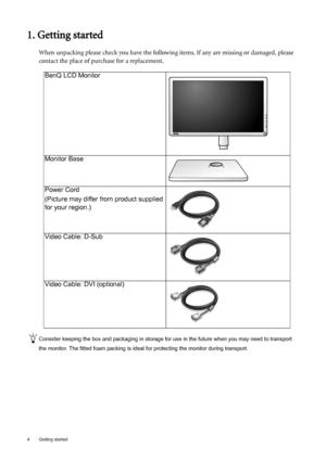 Page 44  Getting started  
1. Getting started
When unpacking please check you have the following items. If any are missing or damaged, please 
contact the place of purchase for a replacement.
 
Consider keeping the box and packaging in storage for use in the future when you may need to transport 
the monitor. The fitted foam packing is ideal for protecting the monitor during transport.
BenQ LCD Monitor
Monitor Base
Power Cord
(Picture may differ from product supplied 
for your region.)
Video Cable: D-Sub...