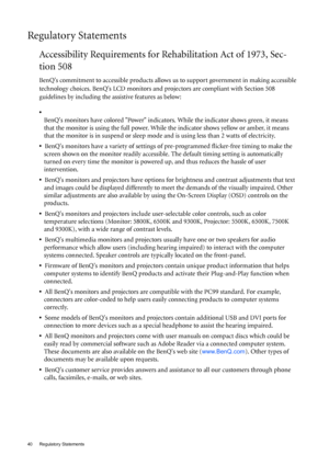 Page 4040 Regulatory Statements  
Regulatory Statements
Accessibility Requirements for Rehabilitation Act of 1973, Sec-
tion 508
BenQs commitment to accessible products allows us to support government in making accessible 
technology choices. BenQs LCD monitors and projectors are compliant with Section 508 
guidelines by including the assistive features as below: 
•  
BenQs monitors have colored Power indicators. While the indicator shows green, it means 
that the monitor is using the full power. While the...
