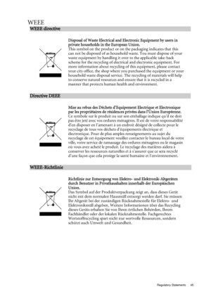 Page 45  45
  Regulatory Statements
WEEE
WEEE directive                                                         
 
:w
Disposal of Was te E lectri cal  and E lectroni c Equipment  by users in 
private ho useholds in the  European Union. 
This symbol on the product or on the packaging indicates that this 
can not be disposed of as household waste. You must dispose of your 
waste equipment by handling it over to the applicable take-back 
scheme for the recycling of electrical and electronic equipment. For 
more...