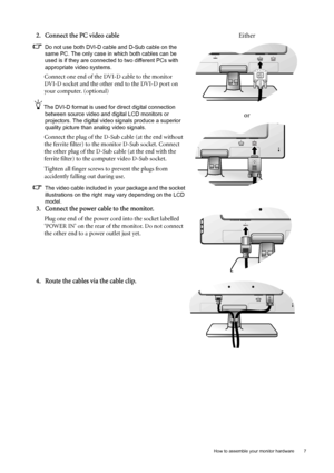 Page 7  7   How to assemble your monitor hardware
2. Connect the PC video cable 
Do not use both DVI-D cable and D-Sub cable on the 
same PC. The only case in which both cables can be 
used is if they are connected to two different PCs with 
appropriate video systems. 
Connect one end of the DVI-D cable to the monitor 
DVI-D socket and the other end to the DVI-D port on 
your computer. (optional)
The DVI-D format is used for direct digital connection 
between source video and digital LCD monitors or...
