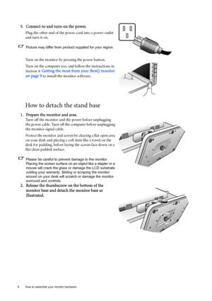 Page 88  How to assemble your monitor hardware  
How to detach the stand base
5. Connect-to and turn-on the power.
Plug the other end of the power cord into a power outlet 
and turn it on.
Picture may differ from product supplied for your region.
Turn on the monitor by pressing the power button. 
Turn on the computer too, and follow the instructions in 
Section 4: 
Getting the most from your BenQ monitor 
on page 9
 to install the monitor software.
1. Prepare the monitor and area.
Turn off the monitor and the...