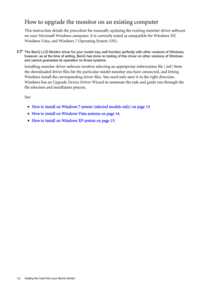 Page 1212  Getting the most from your BenQ monitor  
How to upgrade the monitor on an existing computer
This instruction details the procedure for manually updating the existing monitor driver software 
on your Microsoft Windows computer. It is currently tested as compatible for Windows XP, 
Windows Vista, and Windows 7 Operating System (OS). 
The BenQ LCD Monitor driver for your model may well function perfectly with other versions of Windows, 
however, as at the time of writing, BenQ has done no testing of...