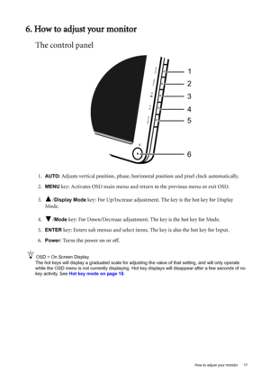 Page 17  17   How to adjust your monitor
6. How to adjust your monitor
The control panel
1.AUTO: Adjusts vertical position, phase, horizontal position and pixel clock automatically.
2.
MENU key: Activates OSD main menu and return to the previous menu or exit OSD.
3. /
Display Mode key: For Up/Increase adjustment. The key is the hot key for Display 
Mode.
4. /
Mode key: For Down/Decrease adjustment. The key is the hot key for Mode. 
5.
ENTER key: Enters sub menus and select items. The key is also the hot key for...