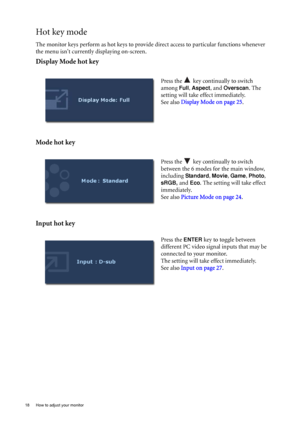 Page 1818  How to adjust your monitor  
Hot key mode
The monitor keys perform as hot keys to provide direct access to particular functions whenever 
the menu isnt currently displaying on-screen.
Display Mode hot key
Mode hot key
Input hot key 
Press the   key continually to switch 
among 
Full, Aspect, and Overscan. The 
setting will take effect immediately.
See also  Display Mode on page 25 . 
Press the   key continually to switch 
between the 6 modes for the main window, 
including 
Standard, Movie, Game,...
