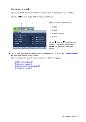 Page 19  19   How to adjust your monitor
Main menu mode
You can use the OSD (On Screen Display) menu to adjust all the settings on your monitor. 
Press the 
MENU key to display the following main OSD menu. 
The OSD menu languages may differ from the product supplied to your region, see “Language on page 
27” under “OSD Settings” for more details. 
For more information on each menu, please refer to the following pages:
• Display menu on page 20
• Picture menu on page 22
• Picture Advanced menu on page 24
•...