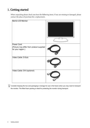 Page 44  Getting started  
1. Getting started
When unpacking please check you have the following items. If any are missing or damaged, please 
contact the place of purchase for a replacement.
 
Consider keeping the box and packaging in storage for use in the future when you may need to transport 
the monitor. The fitted foam packing is ideal for protecting the monitor during transport.
BenQ LCD Monitor
Power Cord
(Picture may differ from product supplied 
for your region.)
Video Cable: D-Sub 
Video Cable: DVI...