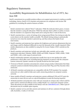 Page 4242 Regulatory Statements  
Regulatory Statements
Accessibility Requirements for Rehabilitation Act of 1973, Sec-
tion 508
BenQs commitment to accessible products allows us to support government in making accessible 
technology choices. BenQs LCD monitors and projectors are compliant with Section 508 
guidelines by including the assistive features as below: 
•  
BenQs monitors have colored Power indicators. While the indicator shows green, it means 
that the monitor is using the full power. While the...