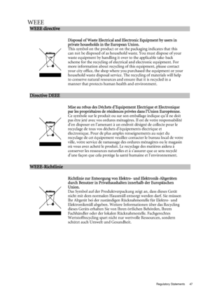 Page 47  47
  Regulatory Statements
WEEE
WEEE directive                                                         
 
:w
Disposal of Was te E lectri cal  and E lectroni c Equipment  by users in 
private ho useholds in the  European Union. 
This symbol on the product or on the packaging indicates that this 
can not be disposed of as household waste. You must dispose of your 
waste equipment by handling it over to the applicable take-back 
scheme for the recycling of electrical and electronic equipment. For 
more...