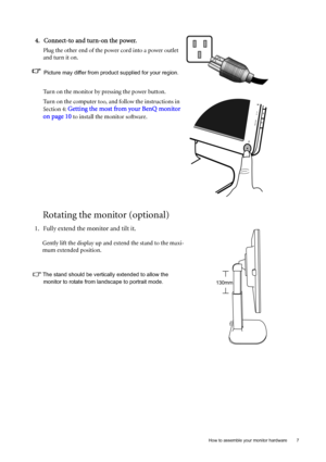 Page 7  7   How to assemble your monitor hardware
Rotating the monitor (optional)
4. Connect-to and turn-on the power.
Plug the other end of the power cord into a power outlet 
and turn it on.
Picture may differ from product supplied for your region.
Turn on the monitor by pressing the power button. 
Turn on the computer too, and follow the instructions in 
Section 4: 
Getting the most from your BenQ monitor 
on page 10
 to install the monitor software.
1. Fully extend the monitor and tilt it.
Gently lift the...