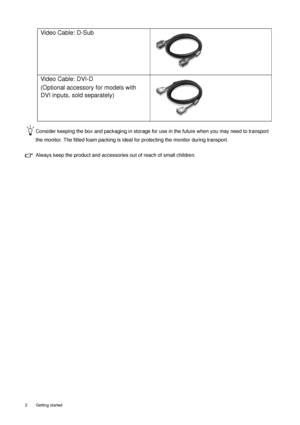 Page 62  Getting started  
Consider keeping the box and packaging in storage for use in the future when you may need to transport 
the monitor. The fitted foam packing is ideal for protecting the monitor during transport.
Always keep the product and accessories out of reach of small children. 
Video Cable: D-Sub 
Video Cable: DVI-D 
(Optional accessory for models with 
DVI inputs, sold separately)
 