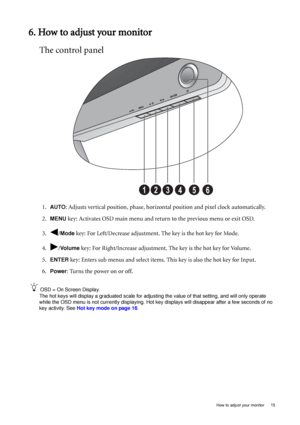 Page 19  15   How to adjust your monitor
6. How to adjust your monitor
The control panel
1.AUTO: Adjusts vertical position, phase, horizontal position and pixel clock automatically.
2.
MENU key: Activates OSD main menu and return to the previous menu or exit OSD.
3. /
Mode key: For Left/Decrease adjustment. The key is the hot key for Mode.
4. /
Vo l u m e key: For Right/Increase adjustment. The key is the hot key for Volume. 
5.
ENTER key: Enters sub menus and select items. This key is also the hot key for...