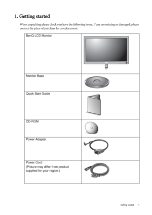 Page 5  1   Getting started
1. Getting started
When unpacking please check you have the following items. If any are missing or damaged, please 
contact the place of purchase for a replacement.
 
BenQ LCD Monitor
Monitor Base
Quick Start Guide
 
CD-ROM
 
Power Adapter
Power Cord
(Picture may differ from product 
supplied for your region.)
 