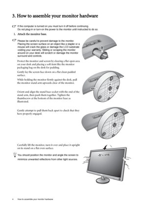 Page 84  How to assemble your monitor hardware  
3. How to assemble your monitor hardware
If the computer is turned on you must turn it off before continuing. 
Do not plug-in or turn-on the power to the monitor until instructed to do so. 
1. Attach the monitor base.
Please be careful to prevent damage to the monitor. 
Placing the screen surface on an object like a stapler or a 
mouse will crack the glass or damage the LCD substrate 
voiding your warranty. Sliding or scraping the monitor 
around on your desk...