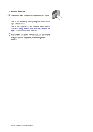 Page 106  How to assemble your monitor hardware  
5. Turn on the power.
Picture may differ from product supplied for your region.
Turn on the monitor by pressing the power button on the 
right of the monitor. 
Turn on the computer too, and follow the instructions in 
Section 4: Getting the most from your BenQ monitor on 
page 8 to install the monitor software.
To extend the service life of the product, we recommend 
that you use your computers power management 
function.
 
