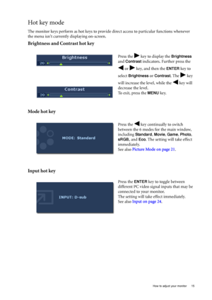Page 19  15   How to adjust your monitor
Hot key mode
The monitor keys perform as hot keys to provide direct access to particular functions whenever 
the menu isnt currently displaying on-screen.
Brightness and Contrast hot key
Mode hot key
Input hot key
Press the   key to display the Brightness 
and 
Contrast indicators. Further press the 
 or   key, and then the 
ENTER key to 
select 
Brightness or Contrast. The   key 
will increase the level, while the   key will 
decrease the level.
To exit, press the 
MENU...