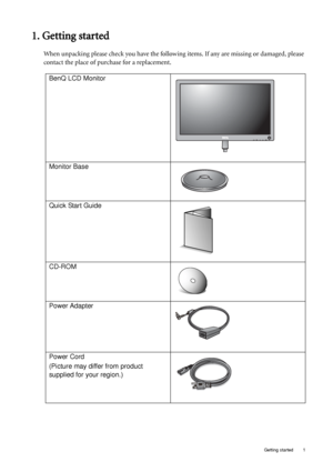 Page 5  1   Getting started
1. Getting started
When unpacking please check you have the following items. If any are missing or damaged, please 
contact the place of purchase for a replacement.
 
BenQ LCD Monitor
Monitor Base
Quick Start Guide
 
CD-ROM
 
Power Adapter
Power Cord
(Picture may differ from product 
supplied for your region.)
 