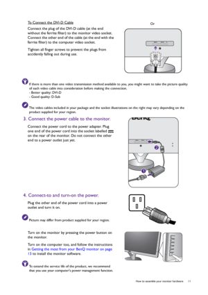 Page 11  11   How to assemble your monitor hardware
To Connect the DVI-D Cable
Connect the plug of the DVI-D cable (at the end 
without the ferrite filter) to the monitor video socket. 
Connect the other end of the cable (at the end with the 
ferrite filter) to the computer video socket.
Tighten all finger screws to prevent the plugs from 
accidently falling out during use.
If there is more than one video transmission method available to you, you might want to take the picture quality 
of each video cable into...