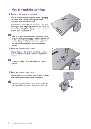 Page 1212  How to assemble your monitor hardware  
How to detach the stand base
1. Prepare the monitor and area.
Turn off the monitor and the power before unplugging 
the power cable. Turn off the computer before 
unplugging the monitor signal cable.
Protect the monitor and screen by clearing a flat open 
area on your desk and placing a soft item like a towel on 
the desk for padding, before laying the screen face down 
on a flat clean padded surface.
Please be careful to prevent damage to the monitor. Placing...