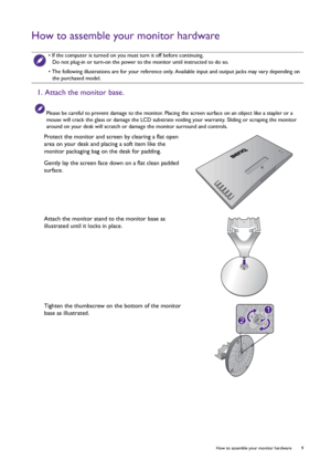 Page 9  9   How to assemble your monitor hardware
How to assemble your monitor hardware
 • If the computer is turned on you must turn it off before continuing. 
Do not plug-in or turn-on the power to the monitor until instructed to do so.
• The following illustrations are for your reference only. Available input and output jacks may vary depending on 
the purchased model.
1. Attach the monitor base.
Please be careful to prevent damage to the monitor. Placing the screen surface on an object like a stapler or a...