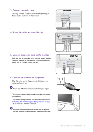 Page 11  11   How to assemble your monitor hardware
3. Connect the audio cable.
You may connect headphones to the headphone jack 
found on the back side of the monitor.
4. Route the cables via the cable clip.
5. Connect the power cable to the monitor.
Plug one end of the power cord into the socket labelled 
 on the rear of the monitor. Do not connect the 
other end to a power outlet just yet. 
6. Connect-to and turn-on the power.
Plug the other end of the power cord into a power 
outlet and turn it on.
Picture...