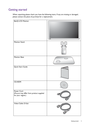 Page 5  5   Getting started
Getting started
When unpacking please check you have the following items. If any are missing or damaged, 
please contact the place of purchase for a replacement.
 
BenQ LCD Monitor
Monitor Stand
Monitor Base
Quick Start Guide
 
CD-ROM
 
Power Cord
(Picture may differ from product supplied 
for your region.)
Video Cable: D-Sub 
 