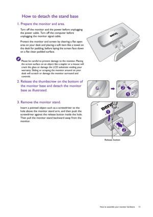 Page 13  13   How to assemble your monitor hardware
How to detach the stand base
1. Prepare the monitor and area.
Turn off the monitor and the power before unplugging 
the power cable. Turn off the computer before 
unplugging the monitor signal cable.
Protect the monitor and screen by clearing a flat open 
area on your desk and placing a soft item like a towel on 
the desk for padding, before laying the screen face down 
on a flat clean padded surface.
Please be careful to prevent damage to the monitor. Placing...