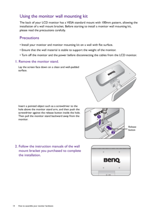 Page 1414  How to assemble your monitor hardware  
Using the monitor wall mounting kit
The back of your LCD monitor has a VESA standard mount with 100mm pattern, allowing the 
installation of a wall mount bracket. Before starting to install a monitor wall mounting kit, 
please read the precautions carefully.
Precautions
• Install your monitor and monitor mounting kit on a wall with flat surface.
• Ensure that the wall material is stable to support the weight of the monitor.
• Turn off the monitor and the power...