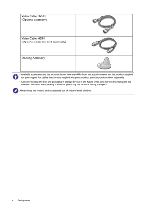 Page 66  Getting started  
Video Cable: DVI-D
(Optional accessory)
Video Cable: HDMI
(Optional accessory, sold separately)
Docking Accessory
• Available accessories and the pictures shown here may differ from the actual contents and the product supplied 
for your region. For cables that are not supplied with your product, you can purchase them separately.
• Consider keeping the box and packaging in storage for use in the future when you may need to transport the 
monitor. The fitted foam packing is ideal for...