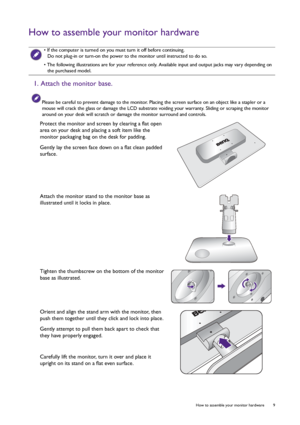 Page 9  9   How to assemble your monitor hardware
How to assemble your monitor hardware
 • If the computer is turned on you must turn it off before continuing. 
Do not plug-in or turn-on the power to the monitor until instructed to do so.
• The following illustrations are for your reference only. Available input and output jacks may vary depending on 
the purchased model.
1. Attach the monitor base.
Please be careful to prevent damage to the monitor. Placing the screen surface on an object like a stapler or a...