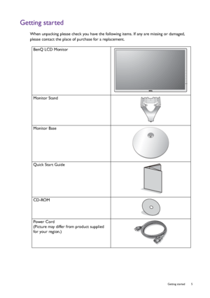 Page 5  5   Getting started
Getting started
When unpacking please check you have the following items. If any are missing or damaged, 
please contact the place of purchase for a replacement.
 
BenQ LCD Monitor
Monitor Stand
Monitor Base
Quick Start Guide
 
CD-ROM
 
Power Cord
(Picture may differ from product supplied 
for your region.)
 