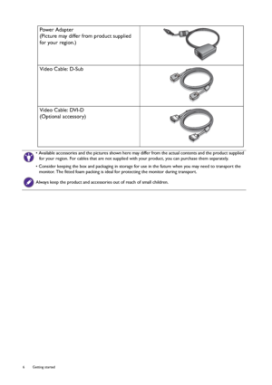 Page 66  Getting started  
Power Adapter
(Picture may differ from product supplied 
for your region.)
Video Cable: D-Sub 
Video Cable: DVI-D
(Optional accessory)
• Available accessories and the pictures shown here may differ from the actual contents and the product supplied 
for your region. For cables that are not supplied with your product, you can purchase them separately.
• Consider keeping the box and packaging in storage for use in the future when you may need to transport the 
monitor. The fitted foam...