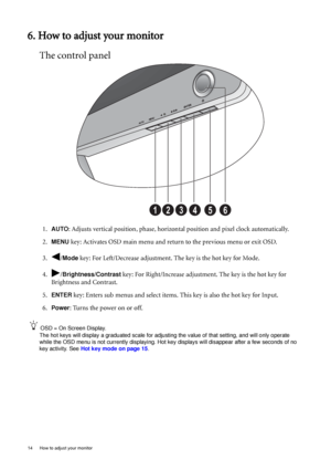 Page 1814  How to adjust your monitor  
6. How to adjust your monitor
The control panel
1.AUTO: Adjusts vertical position, phase, horizontal position and pixel clock automatically.
2.
MENU key: Activates OSD main menu and return to the previous menu or exit OSD.
3. /
Mode key: For Left/Decrease adjustment. The key is the hot key for Mode.
4. /
Brightness/Contrast key: For Right/Increase adjustment. The key is the hot key for 
Brightness and Contrast. 
5.
ENTER key: Enters sub menus and select items. This key is...