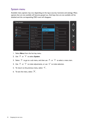 Page 3434  Navigating the main menu  
System menu
Available menu options may vary depending on the input sources, functions and settings. Menu 
options that are not available will become grayed out. And keys that are not available will be 
disabled and the corresponding OSD icons will disappear.
1.  Select 
Menu from the hot key menu.
2.  Use   or   to select 
System.
3.  Select   to go to a sub menu, and then use   or   to select a menu item.
4.  Use   or   to make adjustments, or use   to make selection.
5....