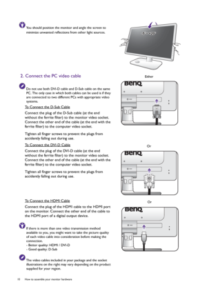 Page 1010  How to assemble your monitor hardware  
You should position the monitor and angle the screen to 
minimize unwanted reflections from other light sources.
2. Connect the PC video cable
Do not use both DVI-D cable and D-Sub cable on the same 
PC. The only case in which both cables can be used is if they 
are connected to two different PCs with appropriate video 
systems.
To Connect the D-Sub Cable
Connect the plug of the D-Sub cable (at the end 
without the ferrite filter) to the monitor video socket....