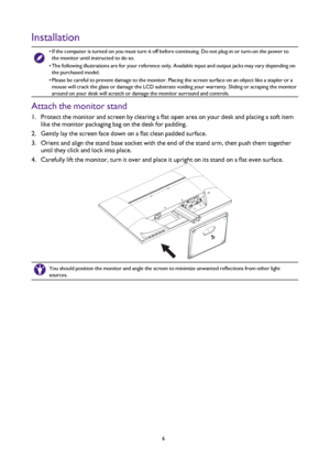 Page 66
Installation
• If the computer is turned on you must turn it off before continuing. Do not plug-in or turn-on the power to 
the monitor until instructed to do so.
•  The following illustrations are for your reference only. Available input\
 and output jacks may vary depending on 
the purchased model.
•  Please be careful to prevent damage to the monitor. Placing the screen surface on an object like a stapler or a 
mouse will crack the glass or damage the LCD substrate voiding your warranty. Sliding or...