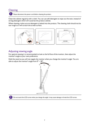 Page 77
Cleaning
Please disconnect the power cord before cleaning the product.
Clean the cabinet regularly with a cloth. You can use soft-detergent to wipe out the stain, instead of 
strong-detergent which will cauterize the product cabinet.
When cleaning, make sure no detergent is leaked into the product. The cl\
eaning cloth should not be 
too rough as it will scratch the screen surface.
Adjusting viewing angle
For optimal viewing it is recommended to look at the full face of the monitor, then adjust the...