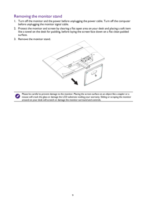 Page 99
Removing the monitor stand
1. Turn off the monitor and the power before unplugging the power cable. Tu\
rn off the computer 
before unplugging the monitor signal cable.
2.  Protect the monitor and screen by clearing a flat open area on your desk and placing a soft item 
like a towel on the desk for padding, before laying the screen face down on a flat clean padded 
surface.
3.  Remove the monitor stand.
Please be careful to prevent damage to the monitor. Placing the screen surface on an object like a...