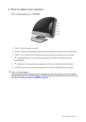 Page 17  17   How to adjust your monitor
6. How to adjust your monitor
The control panel (1): X2200W
1. “Power”: Turn the power on or off.
2. “AUTO”: Adjust vertical position, phase, horizontal position and pixel clock automatically.
3. “MENU” key: Activate OSD main menu and return to the previous menu or exit OSD.
4.
t / PerfectMotion key: For Up/Increase adjustment. The key is also the hot key for 
PerfectMotion. 
5.
u /Mode key: For Down/Decrease adjustment. The key is also the hot key for Mode.
6. “ENTER”...