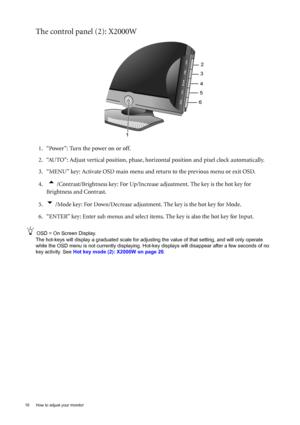 Page 1818  How to adjust your monitor  
The control panel (2): X2000W
1. “Power”: Turn the power on or off.
2. “AUTO”: Adjust vertical position, phase, horizontal position and pixel clock automatically.
3. “MENU” key: Activate OSD main menu and return to the previous menu or exit OSD.
4.  
t /Contrast/Brightness key: For Up/Increase adjustment. The key is the hot key for 
Brightness and Contrast.
5.
u /Mode key: For Down/Decrease adjustment. The key is the hot key for Mode.
6. “ENTER” key: Enter sub menus and...