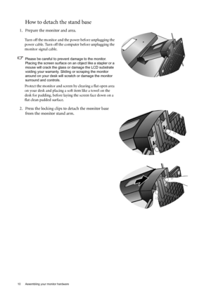 Page 1010  Assembling your monitor hardware  
How to detach the stand base
1. Prepare the monitor and area.
Turn off the monitor and the power before unplugging the 
power cable. Turn off the computer before unplugging the 
monitor signal cable.
Please be careful to prevent damage to the monitor. 
Placing the screen surface on an object like a stapler or a 
mouse will crack the glass or damage the LCD substrate 
voiding your warranty. Sliding or scraping the monitor 
around on your desk will scratch or damage...