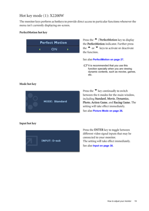 Page 19  19   How to adjust your monitor
Hot key mode (1): X2200W
The monitor keys perform as hotkeys to provide direct access to particular functions whenever the 
menu isnt currently displaying on-screen.
PerfectMotion hot key 
Mode hot key
Input hot key Press the 
t/PerfectMotion key to display 
the PerfectMotion indicator. Further press 
the 
t or u keys to activate or deactivate 
the function.
See also 
PerfectMotion on page 27.
It is recommended that you use this 
function specially when you are viewing...