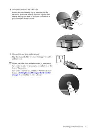 Page 9  9   Assembling your monitor hardware
4. Route the cables via the cable clip.
Release the cable retaining clip by squeezing the clip 
inwards as illustrated. Position the cables together and 
reinsert the clip over them to retain the cables neatly in 
place behind the monitor stand.
5. Connect-to and turn-on the power.
Plug the other end of the power cord into a power outlet 
and turn it on.
Picture may differ from product supplied for your region.
Turn on the monitor by pressing the power button on the...