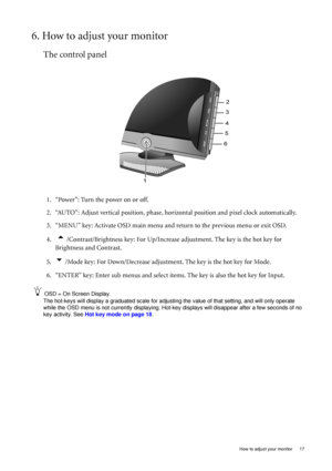 Page 17  17   How to adjust your monitor
6. How to adjust your monitor
The control panel
1. “Power”: Turn the power on or off.
2. “AUTO”: Adjust vertical position, phase, horizontal position and pixel clock automatically.
3. “MENU” key: Activate OSD main menu and return to the previous menu or exit OSD.
4.  
t /Contrast/Brightness key: For Up/Increase adjustment. The key is the hot key for 
Brightness and Contrast.
5.
u /Mode key: For Down/Decrease adjustment. The key is the hot key for Mode.
6. “ENTER” key:...