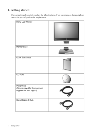 Page 44  Getting started  
1. Getting started
When unpacking please check you have the following items. If any are missing or damaged, please 
contact the place of purchase for a replacement.
 
BenQ LCD Monitor
Monitor Base
Quick Start Guide
 
CD-ROM
 
Power Cord
(Picture may differ from product 
supplied for your region)
Signal Cable: D-Sub
 