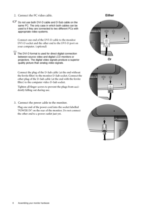 Page 88  Assembling your monitor hardware  
2. Connect the PC video cable.
Do not use both DVI-D cable and D-Sub cable on the 
same PC. The only case in which both cables can be 
used is if they are connected to two different PCs with 
appropriate video systems. 
Connect one end of the DVI-D cable to the monitor 
DVI-D socket and the other end to the DVI-D port on 
your computer. (optional)
The DVI-D format is used for direct digital connection 
between source video and digital LCD monitors or 
projectors. The...