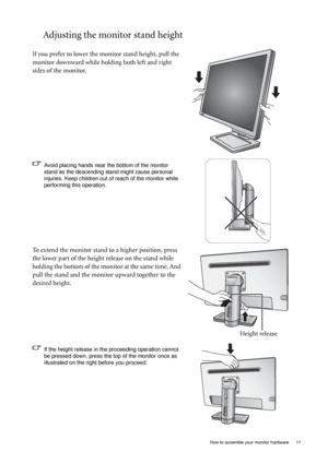 Page 11  11   How to assemble your monitor hardware
Adjusting the monitor stand height
If you prefer to lower the monitor stand height, pull the 
monitor downward while holding both left and right 
sides of the monitor.
Avoid placing hands near the bottom of the monitor 
stand as the descending stand might cause personal 
injuries. Keep children out of reach of the monitor while 
performing this operation.
To extend the monitor stand to a higher position, press 
the lower part of the height release on the stand...