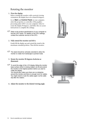 Page 1212  How to assemble your monitor hardware  
Rotating the monitor
1. Pivot the display.
Before rotating the monitor with a portrait viewing 
orientation, the display has to be rotated 90 degrees.
Go to Start and Control Panel on your computer, 
select the properties or controller of the graphics 
processing units (GPU) on your computer. Select to 
rotate the display 90 degrees, and follow the on-screen 
instructions to complete the settings.
Refer to the product specifications of your computer to 
find...