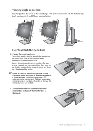 Page 13  13   How to assemble your monitor hardware
Viewing angle adjustment
You may position the screen to the desired angle with -5° to +20° monitor tilt, 90° (left and right 
total) monitor swivel, and 130 mm monitor height.
How to detach the stand base
-45-45O O ~ +45~ +45O-45O ~ +45O
-5O~ +20O
130 mm
1. Prepare the monitor and area.
Turn off the monitor and the power before unplugging 
the power cable. Turn off the computer before 
unplugging the monitor signal cable.
Protect the monitor and screen by...