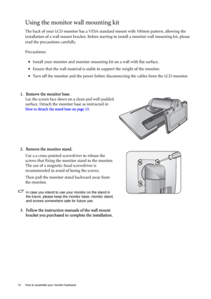 Page 1414  How to assemble your monitor hardware  
Using the monitor wall mounting kit
The back of your LCD monitor has a VESA standard mount with 100mm pattern, allowing the 
installation of a wall mount bracket. Before starting to install a monitor wall mounting kit, please 
read the precautions carefully.
Precautions:
•Install your monitor and monitor mounting kit on a wall with flat surface.
•Ensure that the wall material is stable to support the weight of the monitor.
•Turn off the monitor and the power...