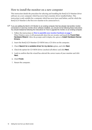 Page 1616  Getting the most from your BenQ monitor  
How to install the monitor on a new computer
This instruction details the procedure for selecting and installing the BenQ LCD Monitor driver 
software on a new computer which has never had a monitor driver installed before. This 
instruction is only suitable for a computer which has never been used before, and for which the 
BenQ LCD Monitor is the first ever monitor to be connected to it.
If you are adding the BenQ LCD Monitor to an existing computer that...